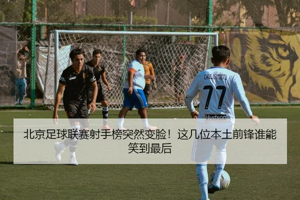 北京足球联赛射手榜突然变脸！这几位本土前锋谁能笑到最后