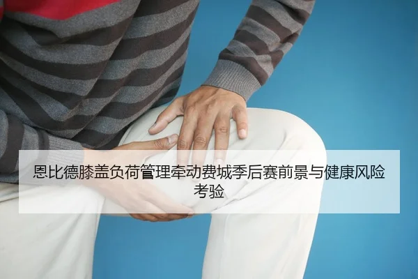 恩比德膝盖负荷管理牵动费城季后赛前景与健康风险考验