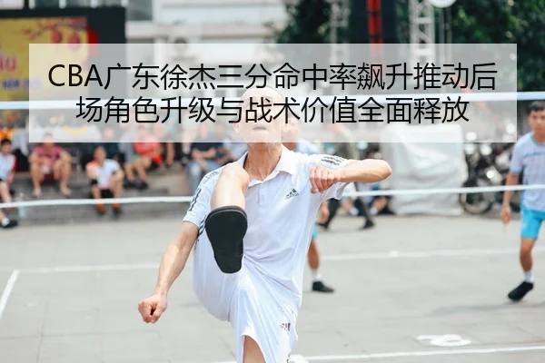 CBA广东徐杰三分命中率飙升推动后场角色升级与战术价值全面释放