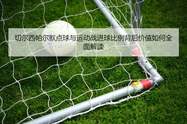 切尔西帕尔默点球与运动战进球比例背后价值如何全面解读
