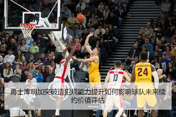 勇士库明加突破造犯规能力提升如何影响球队未来续约价值评估
