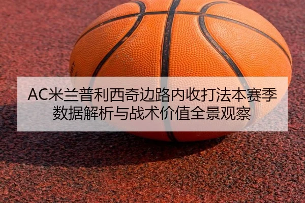 AC米兰普利西奇边路内收打法本赛季数据解析与战术价值全景观察